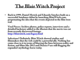 The Blair Witch ProjectBack in 1999, Daniel Myrick and Eduardo Sánchez built on a successful Sundance debut by launching BlairWitch.com, perpetuating the idea that the events depicted in the film were real.Viral Pieces: Archive photos, police reports, interviews and a detailed backstory added to the illusion that the movie was cut from recently discovered footage. http://blairwitch.com/legacy.htmlInfectious? Definitely. Blair Witch showed studios and filmmakers that the web could be a powerful ally. Nothing has come close to it in terms of blurring the lines between reality and fiction, and films like 2012 and District 9 are still flogging the expanded-mythology horse today.