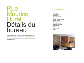 Instant© Copyright 2013 11
Immeuble moderne, bureaux équipés de mobilier haut de
gamme, ligne téléphonique directe, accès internet haut débit,
permanence téléphonique personnalisée 24H/24, accès aux
bureaux 24H/24.
Rue
Maurice
Hurel
Détails du
bureau
Commodités
•Parking
•Services de
secrétariat
•Accès internet haut
débit
•Centre marqué avec le
nom du holding
•Salle de réunion
•Accès 24 heures
•Bâtiment moderne
•Climatisation
•Répondeur
téléphonique
•Wi-Fi
 
