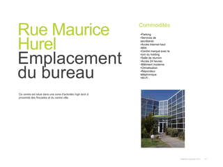 Instant© Copyright 2013 12
Ce centre est situé dans une zone d'activités high tech à
proximité des Rocades et du centre ville.
Rue Maurice
Hurel
Emplacement
du bureau
Commodités
•Parking
•Services de
secrétariat
•Accès internet haut
débit
•Centre marqué avec le
nom du holding
•Salle de réunion
•Accès 24 heures
•Bâtiment moderne
•Climatisation
•Répondeur
téléphonique
•Wi-Fi
 