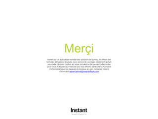 Instant© Copyright 2013 13
Merçi
Instant© Copyright 2013
Instant est un spécialiste mondial des solutions de bureau. Ils offrent des
formules de bureaux équipés. Leur service de courtage, totalement gratuit,
vous aide à trouver l’option qui vous convient ou ils peuvent même créer
pour vous un espace sur mesure pour vos besoins particuliers. Pour plus
d’informations sur les espaces de bureaux à Lyon, contactez Instant
Offices sur adrien.bernal@instantoffices.com
 