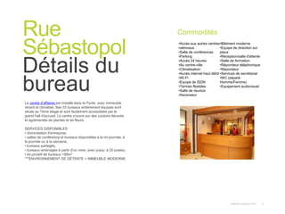 Instant© Copyright 2013 3
Le centre d’affaires est installé dans le Pyrite, avec immeuble
récent et climatisé. Ses 33 bureaux entièrement équipés sont
situés au 7ème étage et sont facilement accessibles par le
grand hall d'accueil. Le centre s'ouvre sur des couloirs décorés
et agrémentés de plantes et de fleurs.
SERVICES DISPONIBLES :
• domiciliation d'entreprise,
• salles de conférence et bureaux disponibles à la mi-journée, à
la journée ou à la semaine,
• bureaux partagés,
• bureaux aménagés à partir d'un mois, avec jusqu’ à 20 postes,
• lot privatif de bureaux >99m²
***ENVIRONNEMENT DE DÉTENTE > IMMEUBLE MODERNE
Rue
Sébastopol
Détails du
bureau
Commodités
•Accès aux autres centres
nationaux
•Salle de conférences
•Parking
•Accès 24 heures
•Au centre-ville
•Climatisation
•Accès internet haut débit
•Wi-Fi
•Equipé de ISDN
•Termes flexibles
•Salle de réunion
•Ascenseur
•Bâtiment moderne
•Equipe de direction sur
place
•Réception/salle d'attente
•Salle de formation
•Répondeur téléphonique
•Répondeur
•Services de secrétariat
•WC (séparé
Homme/Femme)
•Equipement audiovisuel
 