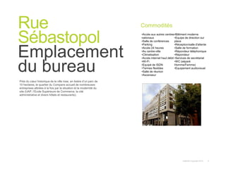 Instant© Copyright 2013 4
Près du cœur historique de la ville rose, en lisière d’un parc de
10 hectares, le quartier du Compans accueil de nombreuses
entreprises attirées à la fois par la situation et la modernité du
site (UAP, l’Ecole Supérieure de Commerce, la cité
administrative et divers hôtels et restaurants).
Rue
Sébastopol
Emplacement
du bureau
Commodités
•Accès aux autres centres
nationaux
•Salle de conférences
•Parking
•Accès 24 heures
•Au centre-ville
•Climatisation
•Accès internet haut débit
•Wi-Fi
•Equipé de ISDN
•Termes flexibles
•Salle de réunion
•Ascenseur
•Bâtiment moderne
•Equipe de direction sur
place
•Réception/salle d'attente
•Salle de formation
•Répondeur téléphonique
•Répondeur
•Services de secrétariat
•WC (séparé
Homme/Femme)
•Equipement audiovisuel
 