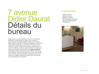 Instant© Copyright 2013 5
Etabli dans un nouvel immeuble de classe A, le centre est
facilement accessible par les grands axes routiers et
autoroutiers Bordeaux/Montpellier et depuis de nombreux
hôtels situés à proximité. La navette de l'aéroport vous permet
de rejoindre directement le centre ville de Toulouse en 20
minutes. Un grand nombre de services et d'équipements de
pointe sont fournis comme un accès internet et au réseau, un
service de réception professionnel, des bureaux modernes
entièrement équipés et de spacieuses salles de réunions et
de conférence. Cela veut dire que vous pourrez vous installer
avec une mise de fond minimale et commencer à faire et à
recevoir des appels aussitôt sans interrompre votre activité
qui continuera sans inconvénient.
7 avenue
Didier Daurat
Détails du
bureau
Commodités
•Salle de réunion
•Accès 24 heures
•Bâtiment moderne
•CCTV/système de sécurité
•Réception/salle d'attente
•Climatisation
 