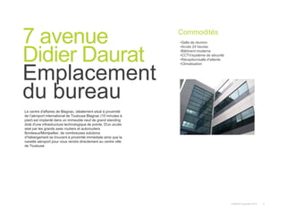 Instant© Copyright 2013 6
Le centre d'affaires de Blagnac, idéalement situé à proximité
de l’aéroport international de Toulouse Blagnac (10 minutes à
pied) est implanté dans un immeuble neuf de grand standing
doté d'une infrastructure technologique de pointe. D'un accès
aisé par les grands axes routiers et autoroutiers
Bordeaux/Montpellier, de nombreuses solutions
d’hébergement se trouvent à proximité immédiate ainsi que la
navette aéroport pour vous rendre directement au centre ville
de Toulouse
7 avenue
Didier Daurat
Emplacement
du bureau
Commodités
•Salle de réunion
•Accès 24 heures
•Bâtiment moderne
•CCTV/système de sécurité
•Réception/salle d'attente
•Climatisation
 