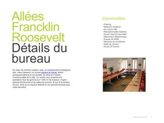 Instant© Copyright 2013 7
Au cœur de l'activité urbaine, avec un emplacement stratégique
des mieux desservi, ce nouvel espace de travail, alliant
professionnalisme et convivialité, se situe sur l’artère
incontournable de la ville. Ce centre vous propose une
prestation haut de gamme sur 1 000 m² de bureaux, d’open
spaces fonctionnels et de salles de réunion, le tout à la lumière
du jour, ainsi qu’un espace détente et une grande terrasse pour
votre bien-être.
Allées
Francklin
Roosevelt
Détails du
bureau
Commodités
•Parking
•Bâtiment moderne
•Au centre-ville
•Réception/salle d'attente
•Accès internet haut débit
•Répondeur téléphonique
•Equipé de ISDN
•Services de secrétariat
•Salle de réunion
•Accès 24 heures
 