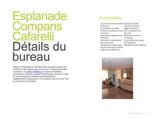 Instant© Copyright 2013 9
Situé au 7ème étage du bâtiment Atria, le centre dispose sur
1200m2 de 35 bureaux très lumineux et 3 magnifiques salles
de réunion. Ce centre d'affaires de Toulouse implanté à
proximité du centre de congrès Pierre Baudis, se situe au cœur
du principal quartier d'affaires et administratif de
l'agglomération toulousaine, à 10 minutes à pied du centre ville
et de la place du Capitole.
Esplanade
Compans
Cafarelli
Détails du
bureau
Commodités
•Accès aux autres centres
nationaux
•A proximité du métro
•Accès aux autres centres
mondiaux
•Répondeur téléphonique
•Parking
•Services de secrétariat
•Au centre-ville
•Equipement audiovisuel
•Accès internet haut débit
•Salle de conférences
•Equipé de ISDN
•Accès 24 heures
•Salle de réunion
•CCTV/système de
sécurité
•Bâtiment moderne
•IT soutien
•A proximité de la gare
•Climatisation
•Réception/salle d'attente
 