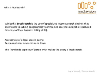 What is local search? Wikipedia:  Local search  is the use of specialized Internet search engines that allow users to subm...