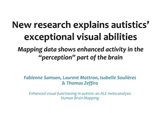 New research explains autistics’
  exceptional visual abilities
 Mapping data shows enhanced activity in the
       “perception” part of the brain

   Fabienne Samson, Laurent Mottron, Isabelle Soulières
                   & Thomas Zeffiro

     Enhanced visual functioning in autism: an ALE meta-analysis
                       Human Brain Mapping
 
