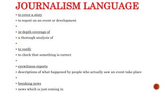 JOURNALISM LANGUAGE
 to cover a story
 to report on an event or development

 in-depth coverage of
 a thorough analysis of

 to verify
 to check that something is correct

 eyewitness reports
 descriptions of what happened by people who actually saw an event take place

 breaking news
 news which is just coming in
 