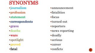 SYNONYMS
journalism
profession
statement
correspondents
grave
deaths
wars
spotlight
proved
fatal
announcement
fatalities
focus
turned out
reporters
news reporting
deadly
serious
career
conficts
 