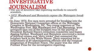 INVESTIGATIVE
JOURNALISM The use of detective-like reporting methods to unearth
scandals.
 1972: Woodward and Bernstein expose the Watergate break
in
 In June 1972, five men were arrested for breaking into the
Democratic National Committee offices at the Watergate
Complex in Washington, DC. Two young reporters at The
Washington Post, Bob Woodward and Carl Bernstein, were
intrigued that one of the burglars was on the payroll of
President Richard Nixon’s reelection committee and began
digging further. Woodward and Bernstein uncovered a series
of political crimes and “dirty tricks” that connected the
burglary back to the White House. Their reporting led to
indictments of 40 administration officials and the eventual
resignation of President Nixon. The paper won the 1973
Pulitzer Prize for the investigative reporting.
 
