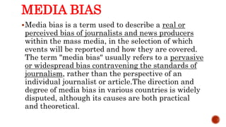 MEDIA BIAS
Media bias is a term used to describe a real or
perceived bias of journalists and news producers
within the mass media, in the selection of which
events will be reported and how they are covered.
The term "media bias" usually refers to a pervasive
or widespread bias contravening the standards of
journalism, rather than the perspective of an
individual journalist or article.The direction and
degree of media bias in various countries is widely
disputed, although its causes are both practical
and theoretical.
 