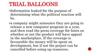 TRIAL BALLOONS
Information leaked for the purpose of
determining what the political reaction will
be.
a company might announce they are going to
release a new computer program in a year,
and then read the press coverage for hints on
whether or not the product will have appeal
in the marketplace. If the coverage is
favourable the money will be spent on
development, but if not the project can be
cancelled before using up resources.
 