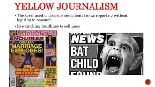 YELLOW JOURNALISM
 The term used to describe sensational news reporting without
legitimate research
 Eye-catching headlines to sell more
 