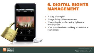 6. DIGITAL RIGHTS
MANAGEMENT
• Making life simpler
• Encapsulating a library of content
• Eliminating the need to review rights on a
monthly basis
• What you subscribe to and keep in the cache is
yours to view
Advanced app solutions | 10
 
