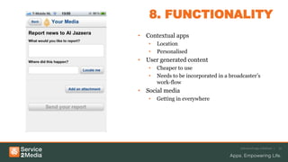 8. FUNCTIONALITY
• Contextual apps
• Location
• Personalised
• User generated content
• Cheaper to use
• Needs to be incorporated in a broadcaster’s
work-flow
• Social media
• Getting in everywhere
Advanced app solutions | 12
 
