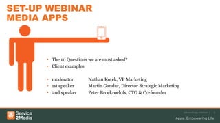 SET-UP WEBINAR
MEDIA APPS
• The 10 Questions we are most asked?
• Client examples
• moderator Nathan Kotek, VP Marketing
• 1st speaker Martin Gandar, Director Strategic Marketing
• 2nd speaker Peter Broekroelofs, CTO & Co-founder
Advanced app solutions | 3
 
