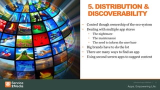 Advanced app solutions | 9
5. DISTRIBUTION &
DISCOVERABILITY
• Control though ownership of the eco-system
• Dealing with multiple app stores
• The nightmare
• The maintenance
• The need to inform the user base
• Big brands have to do the lot
• There are many ways to find an app
• Using second screen apps to suggest content
 
