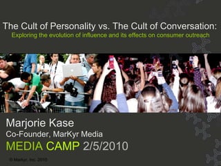 Title © Markyr, Inc. 2010 Marjorie Kase Co-Founder, MarKyr Media MEDIA  CAMP  2/5/2010 The Cult of Personality vs. The Cult of Conversation: Exploring the evolution of influence and its effects on consumer outreach 