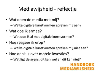 Mediawijsheid - reflectie
• Wat doen de media met mij?
  – Welke digitale kunstvormen spreken mij aan?
• Wat doe ik ermee?
  – Wat doe ik al met digitale kunstvormen?
• Hoe reageer ik erop?
  – Welke digitale kunstvormen spreken mij niet aan?
• Hoe denk ik over morele kwesties?
  – Wat ligt de grens: dit kan wel en dit kan niet?
 