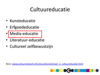 Cultuureducatie
•   Kunsteducatie
•   Erfgoededucatie
•   Media-educatie
•   Literatuur-educatie
•   Cultureel zelfbewustzijn


Bron: www.cultuurnetwerk.nl/cultuureducatie/wat_is_cultuureducatie.html
 