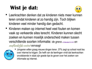 Wist je dat:
 Leerkrachten denken dat ze kinderen niets meer kunnen
  leren omdat kinderen al zo handig zijn. Toch blijken
  kinderen veel minder handig dan gedacht.
 Kinderen maken op internet heel veel fouten en komen
  vaak op verkeerde sites terecht. Kinderen kunnen slecht
  zoeken en kunnen moeilijk onderscheid maken tussen
  verschillende soorten informatie: de grens commercie en
  onafhankelijke content vervaagt
        Jongeren willen graag nieuwe dingen leren. 37% zegt op school nooit les
         over internet te krijgen. De helft van de leerlingen vindt dat leerkrachten
         onvoldoende in staat zijn goede tips te geven over het zoeken van
         informatie op internet.
 