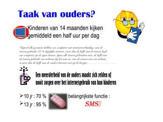 Taak van ouders?
      Kinderen van 14 maanden kijken
      gemiddeld een half uur per dag
Vrijwel alle gezinnen hebben een computer met internetverbinding, van de
tieners gebruikt 82 % dagelijks internet, meer dan de helft van de tieners heeft
een computer op de eigen kamer, bijna alle tieners gebruiken msn, de helft van
de tieners gebruikt een webcam bij het msn’en, van de tieners met een website
is meer dan de helft van de ouders hiervan niet op de hoogte……………………….



             Een meerderheid van de ouders maakt zich zelden of
             nooit zorgen over het internetgebruik van hun kinderen

10 jr : 70 %                           belangrijkste functie :
13 jr : 95 %                                        SMS
 