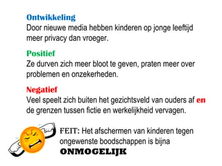 Ontwikkeling
Door nieuwe media hebben kinderen op jonge leeftijd
meer privacy dan vroeger.
Positief
Ze durven zich meer bloot te geven, praten meer over
problemen en onzekerheden.
Negatief
Veel speelt zich buiten het gezichtsveld van ouders af en
de grenzen tussen fictie en werkelijkheid vervagen.

          Feit: Het afschermen van kinderen tegen
          ongewenste boodschappen is bijna
          ONMOGELIJK
 