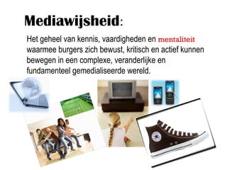 Mediawijsheid:
Het geheel van kennis, vaardigheden en mentaliteit
waarmee burgers zich bewust, kritisch en actief kunnen
bewegen in een complexe, veranderlijke en
fundamenteel gemedialiseerde wereld.
 