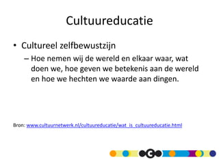 Cultuureducatie
• Cultureel zelfbewustzijn
– Hoe nemen wij de wereld en elkaar waar, wat
doen we, hoe geven we betekenis aan de wereld
en hoe we hechten we waarde aan dingen.
Bron: www.cultuurnetwerk.nl/cultuureducatie/wat_is_cultuureducatie.html
 