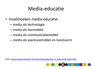 Media-educatie
• Invalshoeken media-educatie:
– media als technologie
– media als leermiddel
– media als communicatiemiddel
– media als expressiemiddel en kunstvorm
Bron: www.cultuurnetwerk.nl/cultuureducatie/wat_is_cultuureducatie.html
 