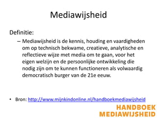 Mediawijsheid
Definitie:
– Mediawijsheid is de kennis, houding en vaardigheden
om op technisch bekwame, creatieve, analytische en
reflectieve wijze met media om te gaan, voor het
eigen welzijn en de persoonlijke ontwikkeling die
nodig zijn om te kunnen functioneren als volwaardig
democratisch burger van de 21e eeuw.
• Bron: http://www.mijnkindonline.nl/handboekmediawijsheid
 