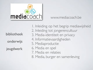 1. Inleiding op het begrip mediawijsheid
2. Inleiding tot jongerencultuur
3. Media-identiteit en privacy
4. Informatievaardigheden
5. Mediaproductie
6. Media en spel
7. Media en relaties
8. Media, burger en samenleving
www.mediacoach.be
bibliotheek
onderwijs
jeugdwerk
 