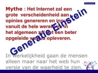 Mythe: Het Internet zaleengroteverscheidenheid aan opiniesgenereren en input vanuit de helewereld en in het algemeenzal het eenbeteropgeleidewereldopleveren.In werkelijkheidgaan de mensenalleenmaarnaar het web hunversie van de waarheidtezien.Generatie Einstein