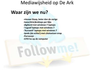 Mediawijsheid op De Ark
Waar zijn we nu?
     -nieuwe Sloep, beter dan de vorige
     -twee/drie desktops per klas
     -digibord met windows 7 laptops
     -’rugzak’laptops met windows 7
     -’Kurzweil’ laptops met windows 7
     -ipods (de echte!) met citotoetsen erop
     -Parnassys
     -CITO lvs op de computer
 