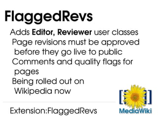 Adds  Editor, Reviewer  user classes Page revisions must be approved   before they go live to public Comments and quality flags for   pages Being rolled out on   Wikipedia now FlaggedRevs Extension:FlaggedRevs 