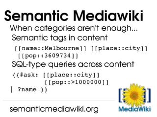 When categories aren't enough... Semantic tags in content   [[name::Melbourne]] [[place::city]]   [[pop::3609734]] SQL-type queries across content   {{#ask: [[place::city]]   [[pop::>1000000]] | ?name }} Semantic Mediawiki semanticmediawiki.org 