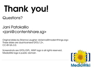 Questions? Jani Patokallio <jani@contentshare.sg> Original slides by Brianna Laugher <brianna@modernthings.org> These slides are dual-licensed GFDL1.2+,  CC-BY-SA-3.0.  Screenshots are GFDL/GPL, WMF logo is all rights reserved,  MediaWiki logo is public domain.  Thank you! 