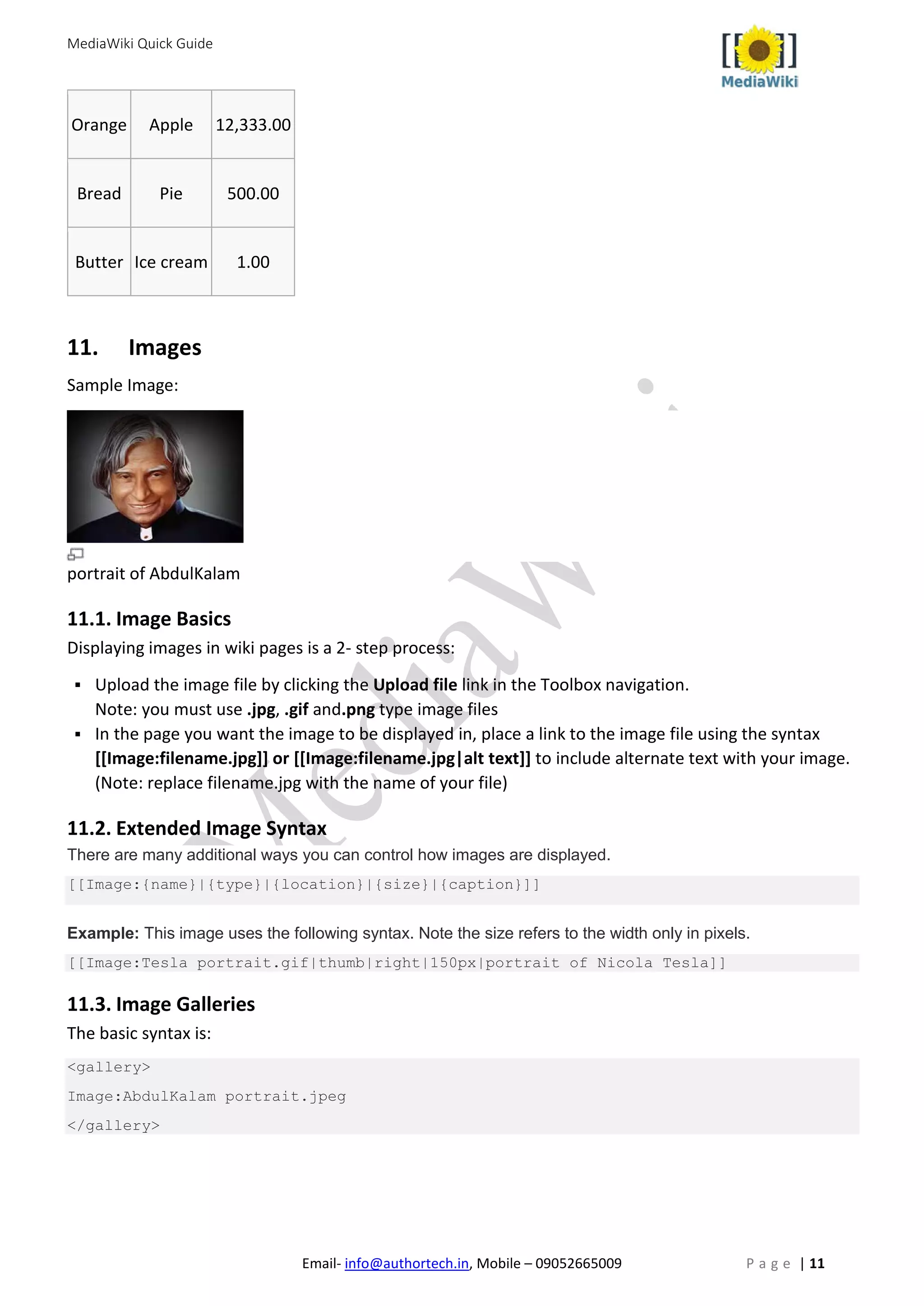 MediaWiki Quick Guide
Email- info@authortech.in, Mobile – 09052665009 P a g e | 11
Orange Apple 12,333.00
Bread Pie 500.00
Butter Ice cream 1.00
11. Images
Sample Image:
portrait of AbdulKalam
11.1. Image Basics
Displaying images in wiki pages is a 2- step process:
 Upload the image file by clicking the Upload file link in the Toolbox navigation.
Note: you must use .jpg, .gif and.png type image files
 In the page you want the image to be displayed in, place a link to the image file using the syntax
[[Image:filename.jpg]] or [[Image:filename.jpg|alt text]] to include alternate text with your image.
(Note: replace filename.jpg with the name of your file)
11.2. Extended Image Syntax
There are many additional ways you can control how images are displayed.
[[Image:{name}|{type}|{location}|{size}|{caption}]]
Example: This image uses the following syntax. Note the size refers to the width only in pixels.
[[Image:Tesla portrait.gif|thumb|right|150px|portrait of Nicola Tesla]]
11.3. Image Galleries
The basic syntax is:
<gallery>
Image:AbdulKalam portrait.jpeg
</gallery>
 