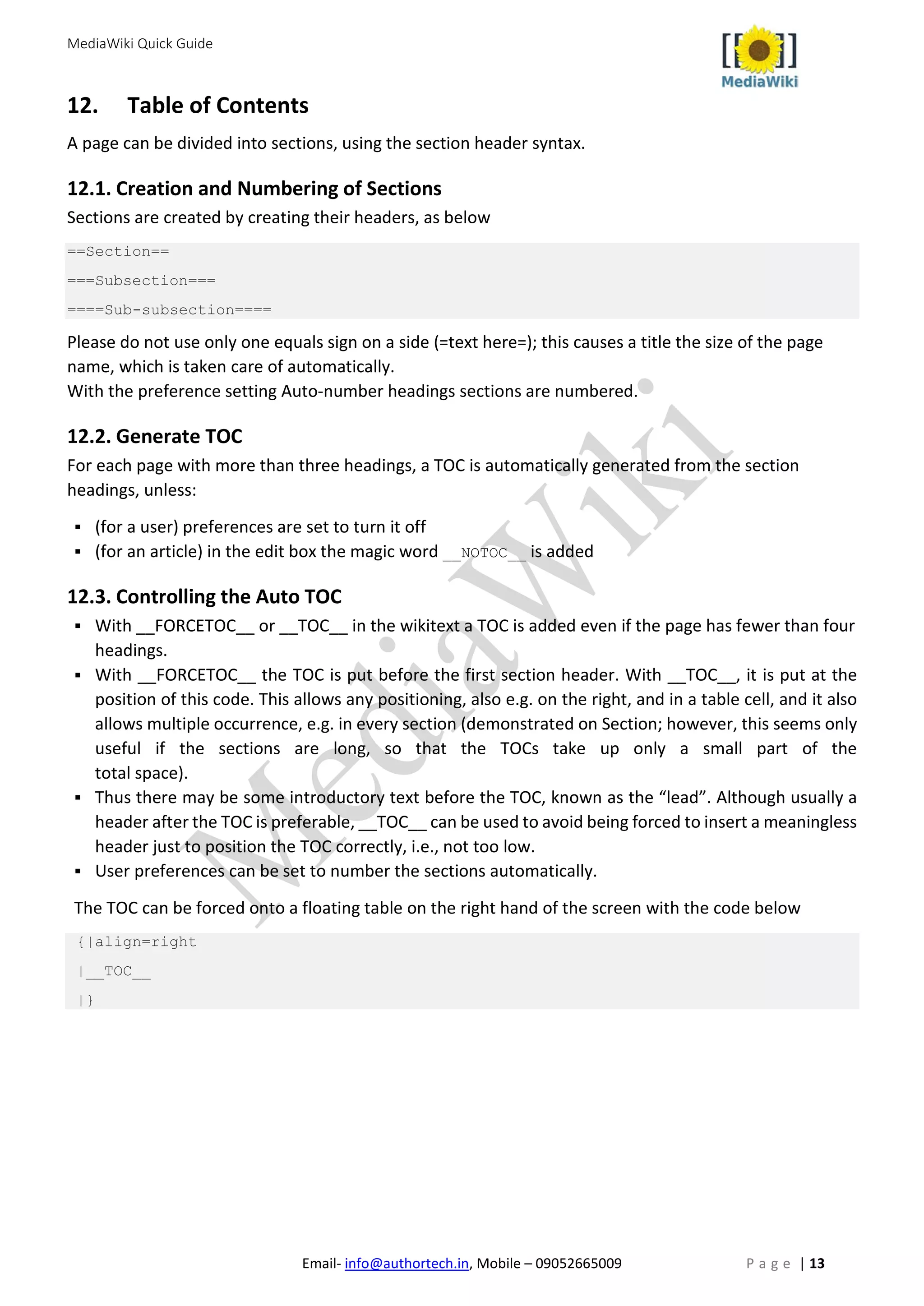 MediaWiki Quick Guide
Email- info@authortech.in, Mobile – 09052665009 P a g e | 13
12. Table of Contents
A page can be divided into sections, using the section header syntax.
12.1. Creation and Numbering of Sections
Sections are created by creating their headers, as below
==Section==
===Subsection===
====Sub-subsection====
Please do not use only one equals sign on a side (=text here=); this causes a title the size of the page
name, which is taken care of automatically.
With the preference setting Auto-number headings sections are numbered.
12.2. Generate TOC
For each page with more than three headings, a TOC is automatically generated from the section
headings, unless:
 (for a user) preferences are set to turn it off
 (for an article) in the edit box the magic word __NOTOC__ is added
12.3. Controlling the Auto TOC
 With __FORCETOC__ or __TOC__ in the wikitext a TOC is added even if the page has fewer than four
headings.
 With __FORCETOC__ the TOC is put before the first section header. With __TOC__, it is put at the
position of this code. This allows any positioning, also e.g. on the right, and in a table cell, and it also
allows multiple occurrence, e.g. in every section (demonstrated on Section; however, this seems only
useful if the sections are long, so that the TOCs take up only a small part of the
total space).
 Thus there may be some introductory text before the TOC, known as the “lead”. Although usually a
header after the TOC is preferable, __TOC__ can be used to avoid being forced to insert a meaningless
header just to position the TOC correctly, i.e., not too low.
 User preferences can be set to number the sections automatically.
The TOC can be forced onto a floating table on the right hand of the screen with the code below
{|align=right
|__TOC__
|}
 
