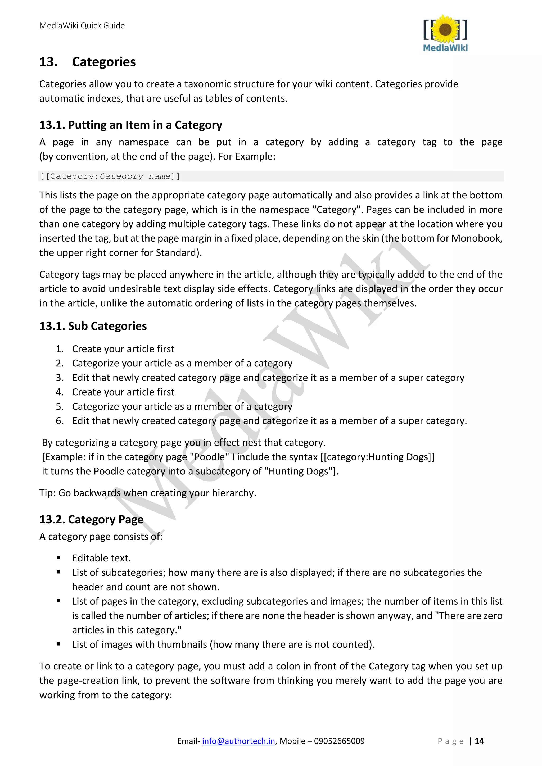 MediaWiki Quick Guide
Email- info@authortech.in, Mobile – 09052665009 P a g e | 14
13. Categories
Categories allow you to create a taxonomic structure for your wiki content. Categories provide
automatic indexes, that are useful as tables of contents.
13.1. Putting an Item in a Category
A page in any namespace can be put in a category by adding a category tag to the page
(by convention, at the end of the page). For Example:
[[Category:Category name]]
This lists the page on the appropriate category page automatically and also provides a link at the bottom
of the page to the category page, which is in the namespace "Category". Pages can be included in more
than one category by adding multiple category tags. These links do not appear at the location where you
inserted the tag, but at the page margin in a fixed place, depending on the skin (the bottom for Monobook,
the upper right corner for Standard).
Category tags may be placed anywhere in the article, although they are typically added to the end of the
article to avoid undesirable text display side effects. Category links are displayed in the order they occur
in the article, unlike the automatic ordering of lists in the category pages themselves.
13.1. Sub Categories
1. Create your article first
2. Categorize your article as a member of a category
3. Edit that newly created category page and categorize it as a member of a super category
4. Create your article first
5. Categorize your article as a member of a category
6. Edit that newly created category page and categorize it as a member of a super category.
By categorizing a category page you in effect nest that category.
[Example: if in the category page "Poodle" I include the syntax [[category:Hunting Dogs]]
it turns the Poodle category into a subcategory of "Hunting Dogs"].
Tip: Go backwards when creating your hierarchy.
13.2. Category Page
A category page consists of:
 Editable text.
 List of subcategories; how many there are is also displayed; if there are no subcategories the
header and count are not shown.
 List of pages in the category, excluding subcategories and images; the number of items in this list
is called the number of articles; if there are none the header is shown anyway, and "There are zero
articles in this category."
 List of images with thumbnails (how many there are is not counted).
To create or link to a category page, you must add a colon in front of the Category tag when you set up
the page-creation link, to prevent the software from thinking you merely want to add the page you are
working from to the category:
 