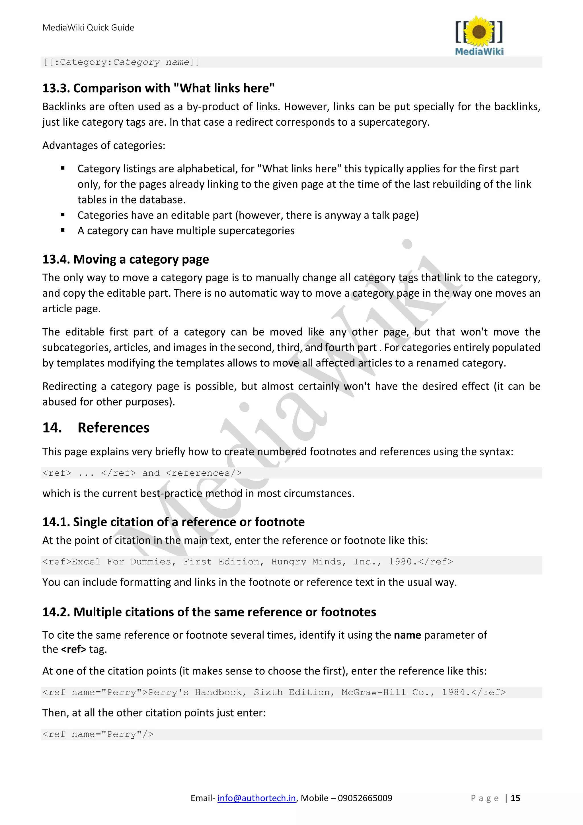 MediaWiki Quick Guide
Email- info@authortech.in, Mobile – 09052665009 P a g e | 15
[[:Category:Category name]]
13.3. Comparison with "What links here"
Backlinks are often used as a by-product of links. However, links can be put specially for the backlinks,
just like category tags are. In that case a redirect corresponds to a supercategory.
Advantages of categories:
 Category listings are alphabetical, for "What links here" this typically applies for the first part
only, for the pages already linking to the given page at the time of the last rebuilding of the link
tables in the database.
 Categories have an editable part (however, there is anyway a talk page)
 A category can have multiple supercategories
13.4. Moving a category page
The only way to move a category page is to manually change all category tags that link to the category,
and copy the editable part. There is no automatic way to move a category page in the way one moves an
article page.
The editable first part of a category can be moved like any other page, but that won't move the
subcategories, articles, and images in the second, third, and fourth part . For categories entirely populated
by templates modifying the templates allows to move all affected articles to a renamed category.
Redirecting a category page is possible, but almost certainly won't have the desired effect (it can be
abused for other purposes).
14. References
This page explains very briefly how to create numbered footnotes and references using the syntax:
<ref> ... </ref> and <references/>
which is the current best-practice method in most circumstances.
14.1. Single citation of a reference or footnote
At the point of citation in the main text, enter the reference or footnote like this:
<ref>Excel For Dummies, First Edition, Hungry Minds, Inc., 1980.</ref>
You can include formatting and links in the footnote or reference text in the usual way.
14.2. Multiple citations of the same reference or footnotes
To cite the same reference or footnote several times, identify it using the name parameter of
the <ref> tag.
At one of the citation points (it makes sense to choose the first), enter the reference like this:
<ref name="Perry">Perry's Handbook, Sixth Edition, McGraw-Hill Co., 1984.</ref>
Then, at all the other citation points just enter:
<ref name="Perry"/>
 