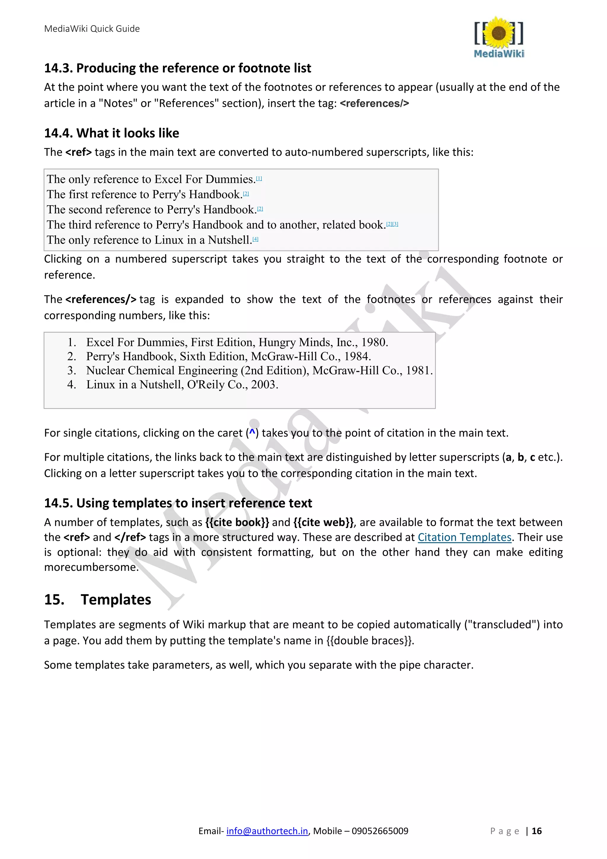 MediaWiki Quick Guide
Email- info@authortech.in, Mobile – 09052665009 P a g e | 16
14.3. Producing the reference or footnote list
At the point where you want the text of the footnotes or references to appear (usually at the end of the
article in a "Notes" or "References" section), insert the tag: <references/>
14.4. What it looks like
The <ref> tags in the main text are converted to auto-numbered superscripts, like this:
The only reference to Excel For Dummies.[1]
The first reference to Perry's Handbook.[2]
The second reference to Perry's Handbook.[2]
The third reference to Perry's Handbook and to another, related book.[2][3]
The only reference to Linux in a Nutshell.[4]
Clicking on a numbered superscript takes you straight to the text of the corresponding footnote or
reference.
The <references/> tag is expanded to show the text of the footnotes or references against their
corresponding numbers, like this:
1. Excel For Dummies, First Edition, Hungry Minds, Inc., 1980.
2. Perry's Handbook, Sixth Edition, McGraw-Hill Co., 1984.
3. Nuclear Chemical Engineering (2nd Edition), McGraw-Hill Co., 1981.
4. Linux in a Nutshell, O'Reily Co., 2003.
For single citations, clicking on the caret (^) takes you to the point of citation in the main text.
For multiple citations, the links back to the main text are distinguished by letter superscripts (a, b, c etc.).
Clicking on a letter superscript takes you to the corresponding citation in the main text.
14.5. Using templates to insert reference text
A number of templates, such as {{cite book}} and {{cite web}}, are available to format the text between
the <ref> and </ref> tags in a more structured way. These are described at Citation Templates. Their use
is optional: they do aid with consistent formatting, but on the other hand they can make editing
morecumbersome.
15. Templates
Templates are segments of Wiki markup that are meant to be copied automatically ("transcluded") into
a page. You add them by putting the template's name in {{double braces}}.
Some templates take parameters, as well, which you separate with the pipe character.
 