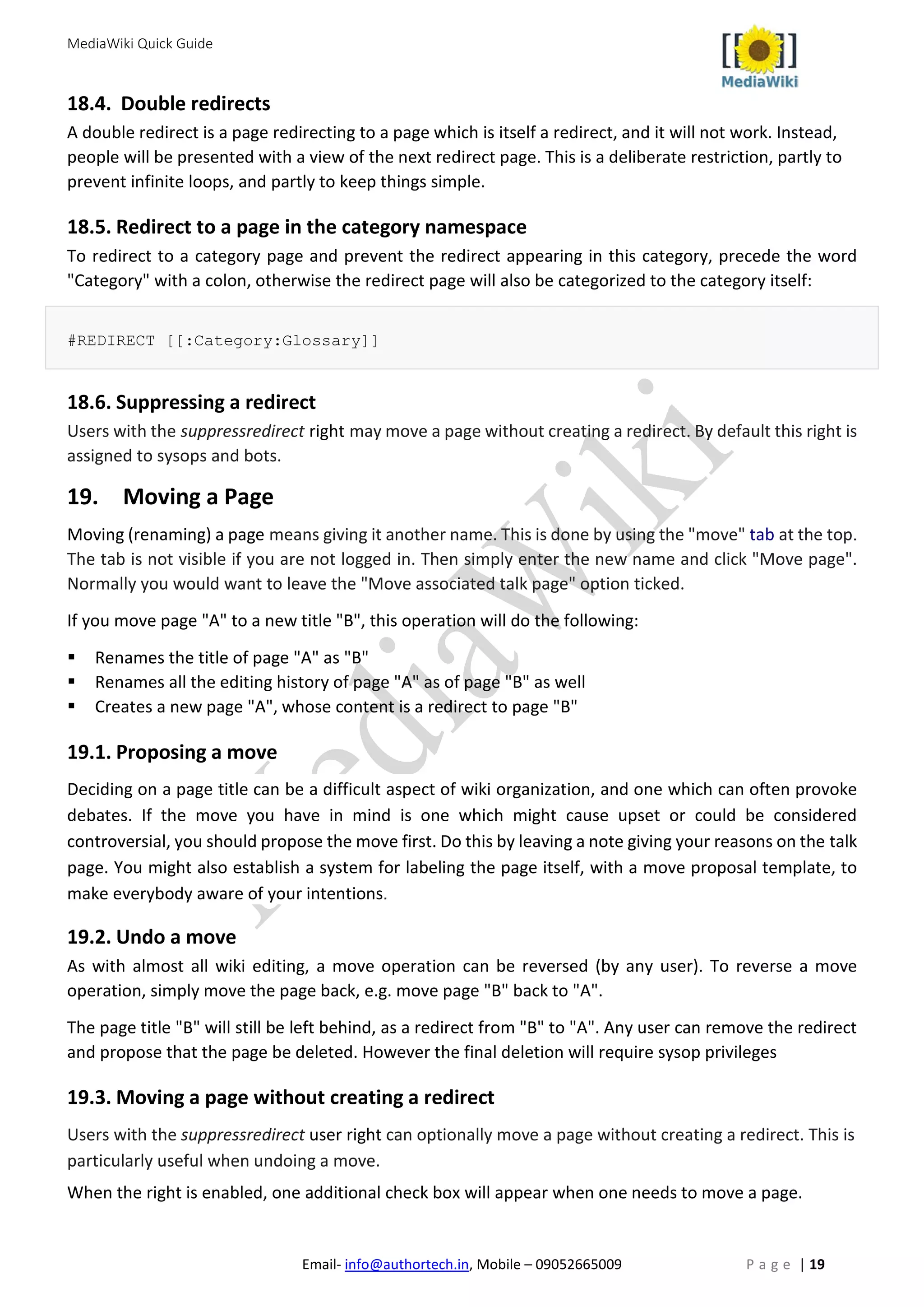 MediaWiki Quick Guide
Email- info@authortech.in, Mobile – 09052665009 P a g e | 19
18.4. Double redirects
A double redirect is a page redirecting to a page which is itself a redirect, and it will not work. Instead,
people will be presented with a view of the next redirect page. This is a deliberate restriction, partly to
prevent infinite loops, and partly to keep things simple.
18.5. Redirect to a page in the category namespace
To redirect to a category page and prevent the redirect appearing in this category, precede the word
"Category" with a colon, otherwise the redirect page will also be categorized to the category itself:
#REDIRECT [[:Category:Glossary]]
18.6. Suppressing a redirect
Users with the suppressredirect right may move a page without creating a redirect. By default this right is
assigned to sysops and bots.
19. Moving a Page
Moving (renaming) a page means giving it another name. This is done by using the "move" tab at the top.
The tab is not visible if you are not logged in. Then simply enter the new name and click "Move page".
Normally you would want to leave the "Move associated talk page" option ticked.
If you move page "A" to a new title "B", this operation will do the following:
 Renames the title of page "A" as "B"
 Renames all the editing history of page "A" as of page "B" as well
 Creates a new page "A", whose content is a redirect to page "B"
19.1. Proposing a move
Deciding on a page title can be a difficult aspect of wiki organization, and one which can often provoke
debates. If the move you have in mind is one which might cause upset or could be considered
controversial, you should propose the move first. Do this by leaving a note giving your reasons on the talk
page. You might also establish a system for labeling the page itself, with a move proposal template, to
make everybody aware of your intentions.
19.2. Undo a move
As with almost all wiki editing, a move operation can be reversed (by any user). To reverse a move
operation, simply move the page back, e.g. move page "B" back to "A".
The page title "B" will still be left behind, as a redirect from "B" to "A". Any user can remove the redirect
and propose that the page be deleted. However the final deletion will require sysop privileges
19.3. Moving a page without creating a redirect
Users with the suppressredirect user right can optionally move a page without creating a redirect. This is
particularly useful when undoing a move.
When the right is enabled, one additional check box will appear when one needs to move a page.
 