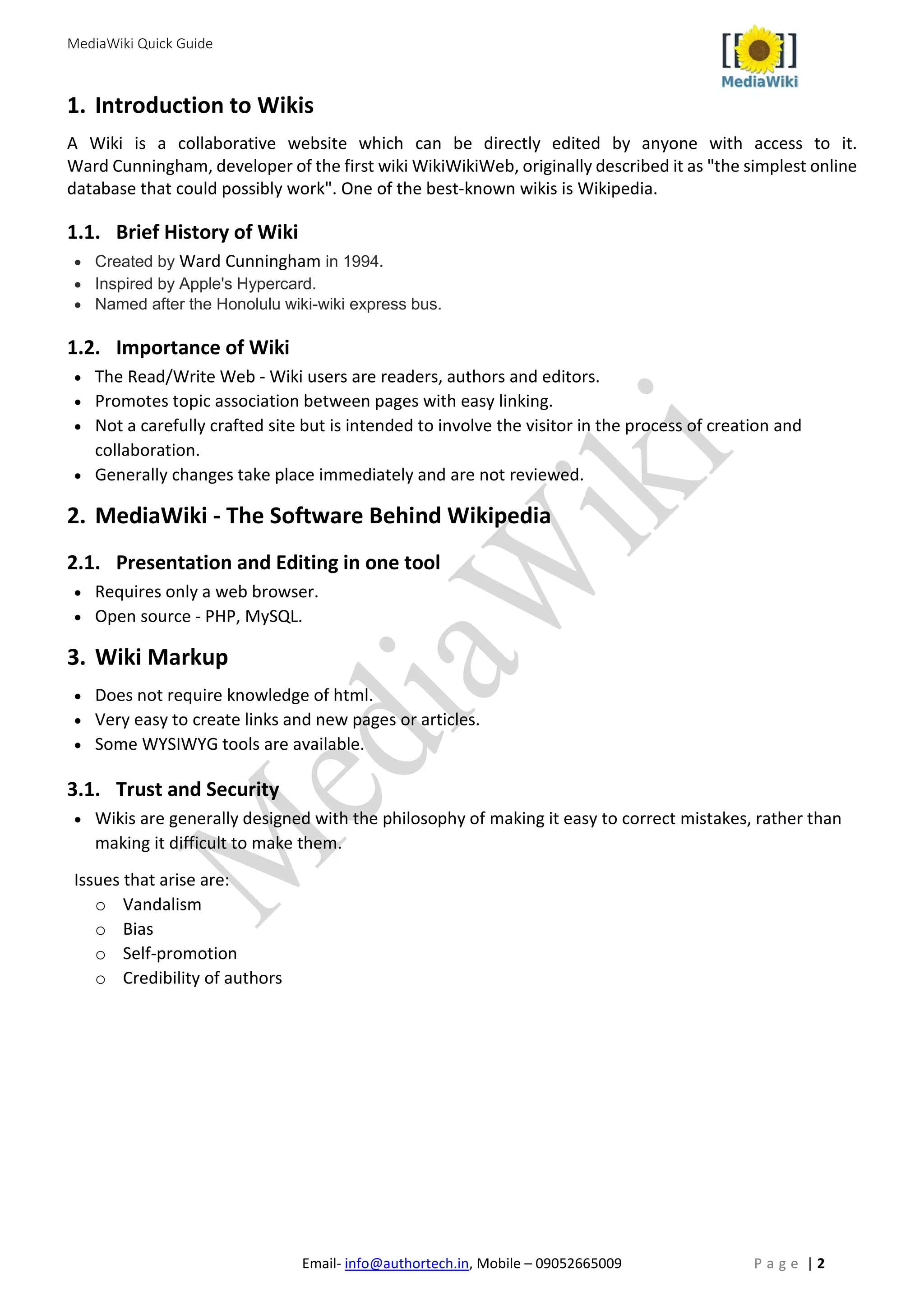 MediaWiki Quick Guide
Email- info@authortech.in, Mobile – 09052665009 P a g e | 2
1. Introduction to Wikis
A Wiki is a collaborative website which can be directly edited by anyone with access to it.
Ward Cunningham, developer of the first wiki WikiWikiWeb, originally described it as "the simplest online
database that could possibly work". One of the best-known wikis is Wikipedia.
1.1. Brief History of Wiki
• Created by Ward Cunningham in 1994.
• Inspired by Apple's Hypercard.
• Named after the Honolulu wiki-wiki express bus.
1.2. Importance of Wiki
• The Read/Write Web - Wiki users are readers, authors and editors.
• Promotes topic association between pages with easy linking.
• Not a carefully crafted site but is intended to involve the visitor in the process of creation and
collaboration.
• Generally changes take place immediately and are not reviewed.
2. MediaWiki - The Software Behind Wikipedia
2.1. Presentation and Editing in one tool
• Requires only a web browser.
• Open source - PHP, MySQL.
3. Wiki Markup
• Does not require knowledge of html.
• Very easy to create links and new pages or articles.
• Some WYSIWYG tools are available.
3.1. Trust and Security
• Wikis are generally designed with the philosophy of making it easy to correct mistakes, rather than
making it difficult to make them.
Issues that arise are:
o Vandalism
o Bias
o Self-promotion
o Credibility of authors
 