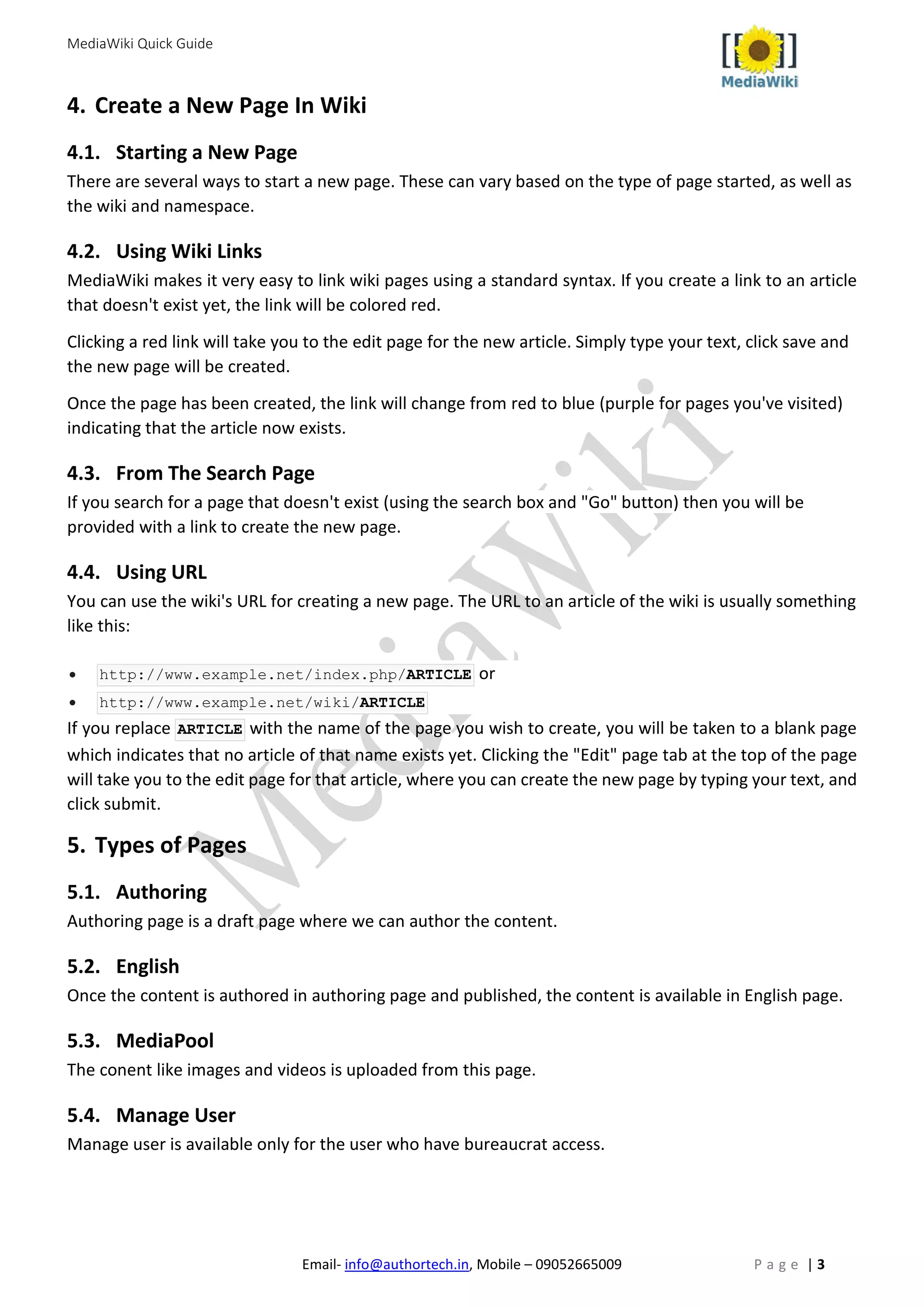 MediaWiki Quick Guide
Email- info@authortech.in, Mobile – 09052665009 P a g e | 3
4. Create a New Page In Wiki
4.1. Starting a New Page
There are several ways to start a new page. These can vary based on the type of page started, as well as
the wiki and namespace.
4.2. Using Wiki Links
MediaWiki makes it very easy to link wiki pages using a standard syntax. If you create a link to an article
that doesn't exist yet, the link will be colored red.
Clicking a red link will take you to the edit page for the new article. Simply type your text, click save and
the new page will be created.
Once the page has been created, the link will change from red to blue (purple for pages you've visited)
indicating that the article now exists.
4.3. From The Search Page
If you search for a page that doesn't exist (using the search box and "Go" button) then you will be
provided with a link to create the new page.
4.4. Using URL
You can use the wiki's URL for creating a new page. The URL to an article of the wiki is usually something
like this:
• http://www.example.net/index.php/ARTICLE or
• http://www.example.net/wiki/ARTICLE
If you replace ARTICLE with the name of the page you wish to create, you will be taken to a blank page
which indicates that no article of that name exists yet. Clicking the "Edit" page tab at the top of the page
will take you to the edit page for that article, where you can create the new page by typing your text, and
click submit.
5. Types of Pages
5.1. Authoring
Authoring page is a draft page where we can author the content.
5.2. English
Once the content is authored in authoring page and published, the content is available in English page.
5.3. MediaPool
The conent like images and videos is uploaded from this page.
5.4. Manage User
Manage user is available only for the user who have bureaucrat access.
 