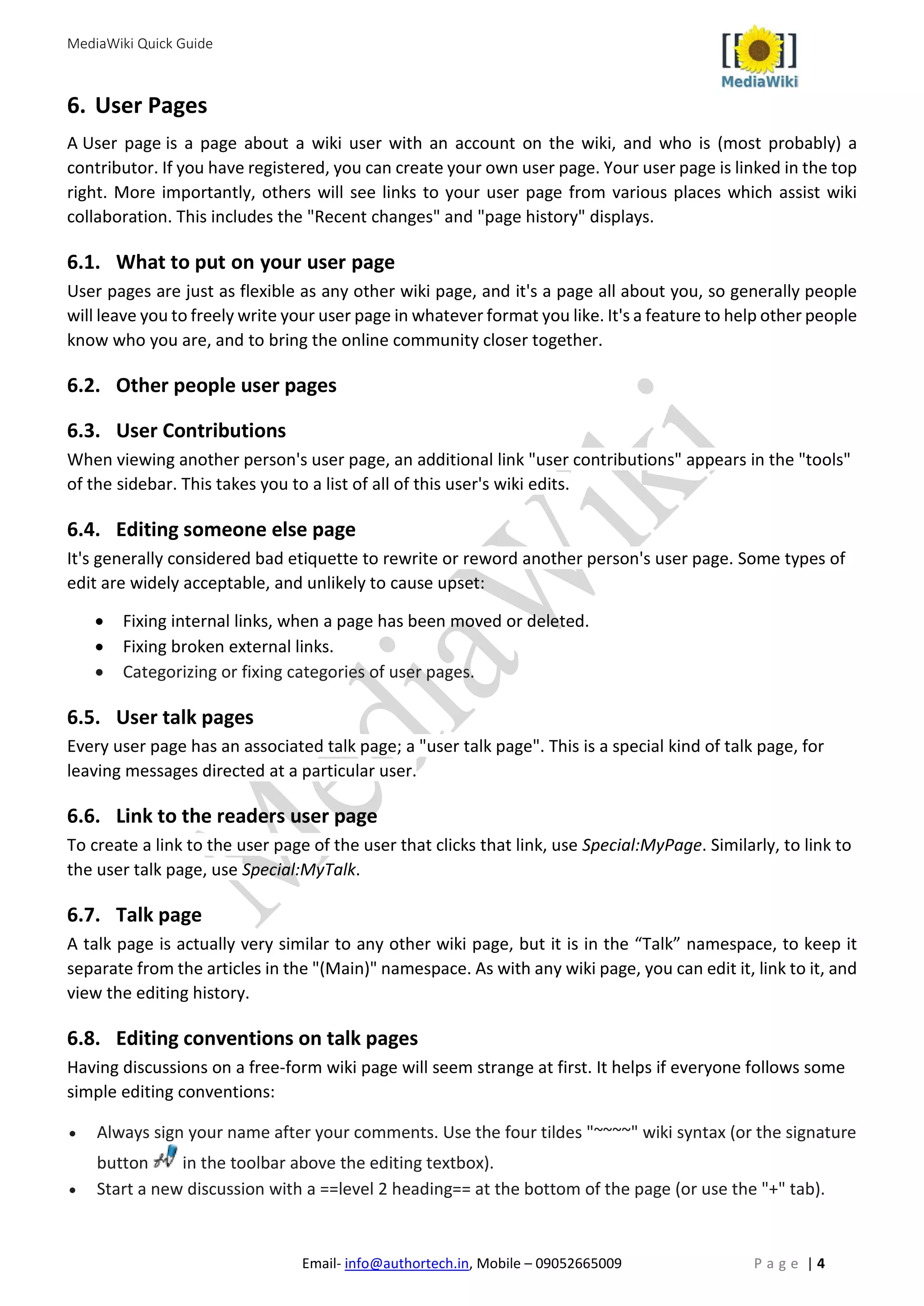 MediaWiki Quick Guide
Email- info@authortech.in, Mobile – 09052665009 P a g e | 4
6. User Pages
A User page is a page about a wiki user with an account on the wiki, and who is (most probably) a
contributor. If you have registered, you can create your own user page. Your user page is linked in the top
right. More importantly, others will see links to your user page from various places which assist wiki
collaboration. This includes the "Recent changes" and "page history" displays.
6.1. What to put on your user page
User pages are just as flexible as any other wiki page, and it's a page all about you, so generally people
will leave you to freely write your user page in whatever format you like. It's a feature to help other people
know who you are, and to bring the online community closer together.
6.2. Other people user pages
6.3. User Contributions
When viewing another person's user page, an additional link "user contributions" appears in the "tools"
of the sidebar. This takes you to a list of all of this user's wiki edits.
6.4. Editing someone else page
It's generally considered bad etiquette to rewrite or reword another person's user page. Some types of
edit are widely acceptable, and unlikely to cause upset:
• Fixing internal links, when a page has been moved or deleted.
• Fixing broken external links.
• Categorizing or fixing categories of user pages.
6.5. User talk pages
Every user page has an associated talk page; a "user talk page". This is a special kind of talk page, for
leaving messages directed at a particular user.
6.6. Link to the readers user page
To create a link to the user page of the user that clicks that link, use Special:MyPage. Similarly, to link to
the user talk page, use Special:MyTalk.
6.7. Talk page
A talk page is actually very similar to any other wiki page, but it is in the “Talk” namespace, to keep it
separate from the articles in the "(Main)" namespace. As with any wiki page, you can edit it, link to it, and
view the editing history.
6.8. Editing conventions on talk pages
Having discussions on a free-form wiki page will seem strange at first. It helps if everyone follows some
simple editing conventions:
• Always sign your name after your comments. Use the four tildes "~~~~" wiki syntax (or the signature
button in the toolbar above the editing textbox).
• Start a new discussion with a ==level 2 heading== at the bottom of the page (or use the "+" tab).
 