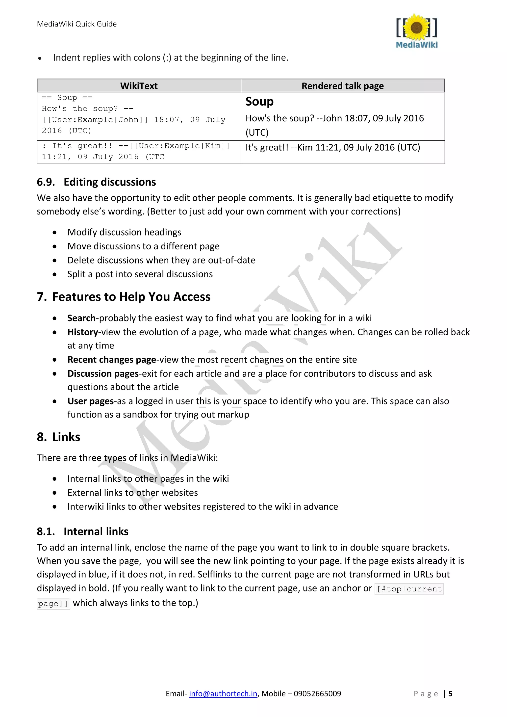 MediaWiki Quick Guide
Email- info@authortech.in, Mobile – 09052665009 P a g e | 5
• Indent replies with colons (:) at the beginning of the line.
WikiText Rendered talk page
== Soup ==
How's the soup? --
[[User:Example|John]] 18:07, 09 July
2016 (UTC)
Soup
How's the soup? --John 18:07, 09 July 2016
(UTC)
: It's great!! --[[User:Example|Kim]]
11:21, 09 July 2016 (UTC
It's great!! --Kim 11:21, 09 July 2016 (UTC)
6.9. Editing discussions
We also have the opportunity to edit other people comments. It is generally bad etiquette to modify
somebody else’s wording. (Better to just add your own comment with your corrections)
• Modify discussion headings
• Move discussions to a different page
• Delete discussions when they are out-of-date
• Split a post into several discussions
7. Features to Help You Access
• Search-probably the easiest way to find what you are looking for in a wiki
• History-view the evolution of a page, who made what changes when. Changes can be rolled back
at any time
• Recent changes page-view the most recent chagnes on the entire site
• Discussion pages-exit for each article and are a place for contributors to discuss and ask
questions about the article
• User pages-as a logged in user this is your space to identify who you are. This space can also
function as a sandbox for trying out markup
8. Links
There are three types of links in MediaWiki:
• Internal links to other pages in the wiki
• External links to other websites
• Interwiki links to other websites registered to the wiki in advance
8.1. Internal links
To add an internal link, enclose the name of the page you want to link to in double square brackets.
When you save the page, you will see the new link pointing to your page. If the page exists already it is
displayed in blue, if it does not, in red. Selflinks to the current page are not transformed in URLs but
displayed in bold. (If you really want to link to the current page, use an anchor or [#top|current
page]] which always links to the top.)
 