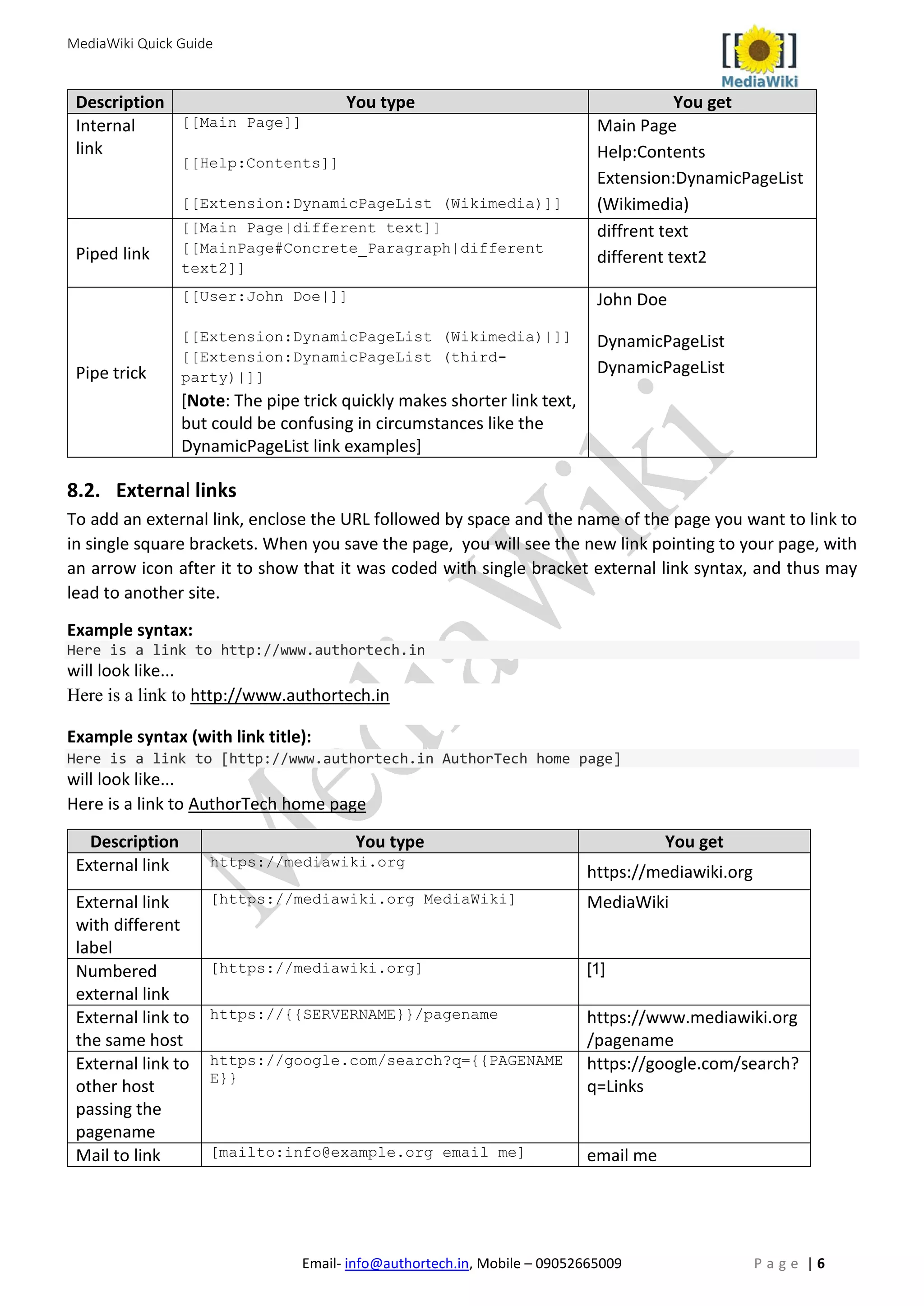 MediaWiki Quick Guide
Email- info@authortech.in, Mobile – 09052665009 P a g e | 6
Description You type You get
Internal
link
[[Main Page]]
[[Help:Contents]]
[[Extension:DynamicPageList (Wikimedia)]]
Main Page
Help:Contents
Extension:DynamicPageList
(Wikimedia)
Piped link
[[Main Page|different text]]
[[MainPage#Concrete_Paragraph|different
text2]]
diffrent text
different text2
Pipe trick
[[User:John Doe|]]
[[Extension:DynamicPageList (Wikimedia)|]]
[[Extension:DynamicPageList (third-
party)|]]
[Note: The pipe trick quickly makes shorter link text,
but could be confusing in circumstances like the
DynamicPageList link examples]
John Doe
DynamicPageList
DynamicPageList
8.2. External links
To add an external link, enclose the URL followed by space and the name of the page you want to link to
in single square brackets. When you save the page, you will see the new link pointing to your page, with
an arrow icon after it to show that it was coded with single bracket external link syntax, and thus may
lead to another site.
Example syntax:
Here is a link to http://www.authortech.in
will look like...
Here is a link to http://www.authortech.in
Example syntax (with link title):
Here is a link to [http://www.authortech.in AuthorTech home page]
will look like...
Here is a link to AuthorTech home page
Description You type You get
External link https://mediawiki.org
https://mediawiki.org
External link
with different
label
[https://mediawiki.org MediaWiki] MediaWiki
Numbered
external link
[https://mediawiki.org] [1]
External link to
the same host
https://{{SERVERNAME}}/pagename https://www.mediawiki.org
/pagename
External link to
other host
passing the
pagename
https://google.com/search?q={{PAGENAME
E}}
https://google.com/search?
q=Links
Mail to link [mailto:info@example.org email me] email me
 