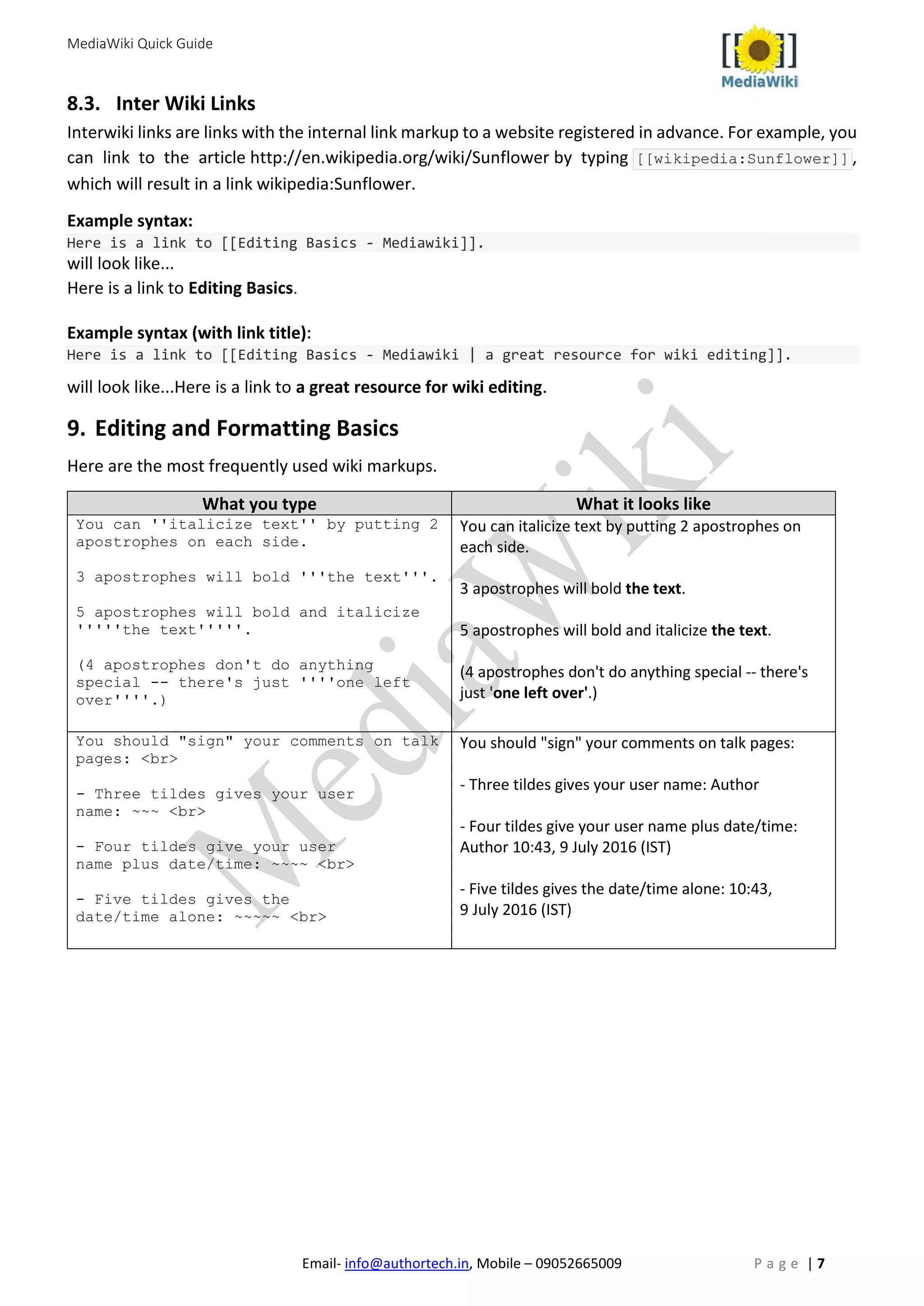 MediaWiki Quick Guide
Email- info@authortech.in, Mobile – 09052665009 P a g e | 7
8.3. Inter Wiki Links
Interwiki links are links with the internal link markup to a website registered in advance. For example, you
can link to the article http://en.wikipedia.org/wiki/Sunflower by typing [[wikipedia:Sunflower]] ,
which will result in a link wikipedia:Sunflower.
Example syntax:
Here is a link to [[Editing Basics - Mediawiki]].
will look like...
Here is a link to Editing Basics.
Example syntax (with link title):
Here is a link to [[Editing Basics - Mediawiki | a great resource for wiki editing]].
will look like...Here is a link to a great resource for wiki editing.
9. Editing and Formatting Basics
Here are the most frequently used wiki markups.
What you type What it looks like
You can ''italicize text'' by putting 2
apostrophes on each side.
3 apostrophes will bold '''the text'''.
5 apostrophes will bold and italicize
'''''the text'''''.
(4 apostrophes don't do anything
special -- there's just ''''one left
over''''.)
You can italicize text by putting 2 apostrophes on
each side.
3 apostrophes will bold the text.
5 apostrophes will bold and italicize the text.
(4 apostrophes don't do anything special -- there's
just 'one left over'.)
You should "sign" your comments on talk
pages: <br>
- Three tildes gives your user
name: ~~~ <br>
- Four tildes give your user
name plus date/time: ~~~~ <br>
- Five tildes gives the
date/time alone: ~~~~~ <br>
You should "sign" your comments on talk pages:
- Three tildes gives your user name: Author
- Four tildes give your user name plus date/time:
Author 10:43, 9 July 2016 (IST)
- Five tildes gives the date/time alone: 10:43,
9 July 2016 (IST)
 